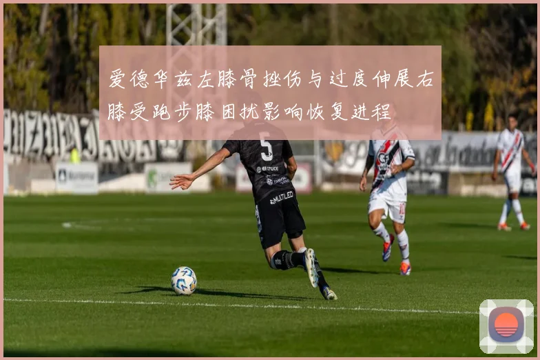 爱德华兹左膝骨挫伤与过度伸展右膝受跑步膝困扰影响恢复进程