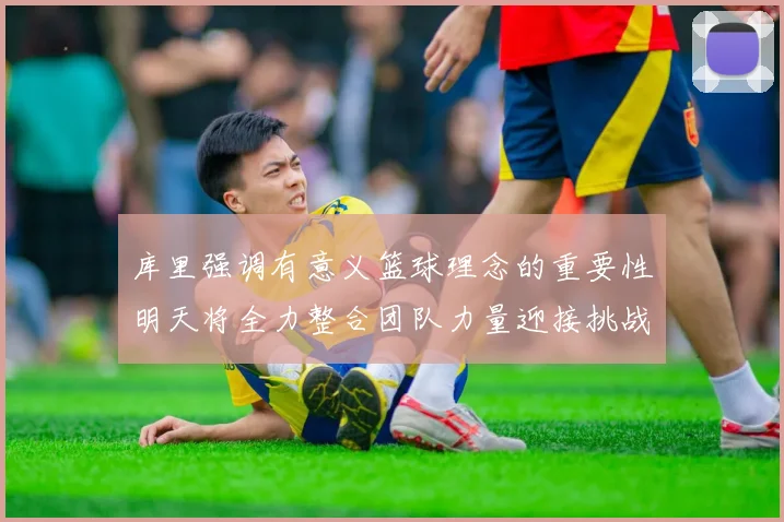 库里强调有意义篮球理念的重要性明天将全力整合团队力量迎接挑战