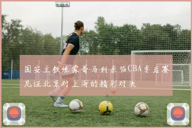国安主教练蒙哥马利亲临CBA季后赛见证北京对上海的精彩对决