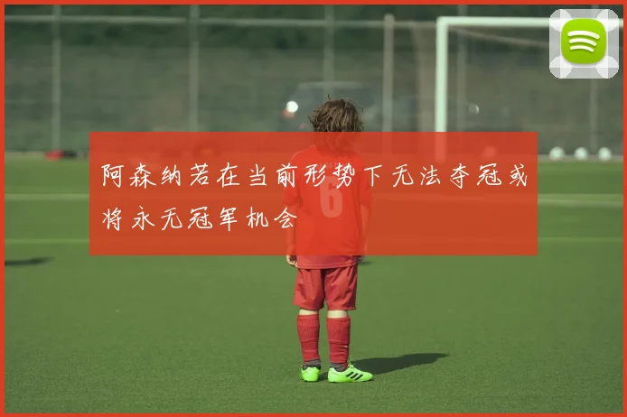 阿森纳若在当前形势下无法夺冠或将永无冠军机会