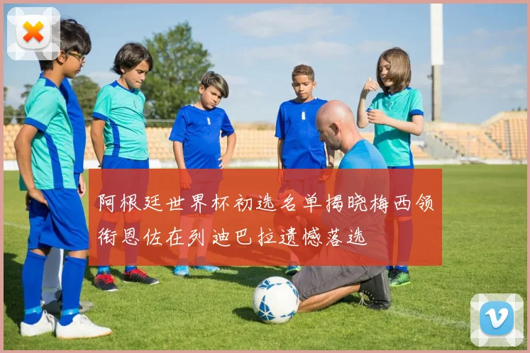 阿根廷世界杯初选名单揭晓梅西领衔恩佐在列迪巴拉遗憾落选