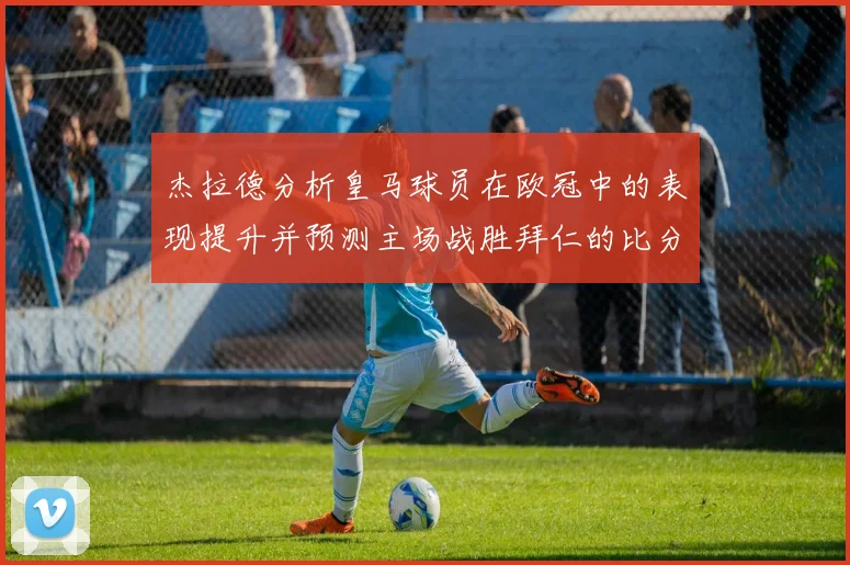 杰拉德分析皇马球员在欧冠中的表现提升并预测主场战胜拜仁的比分