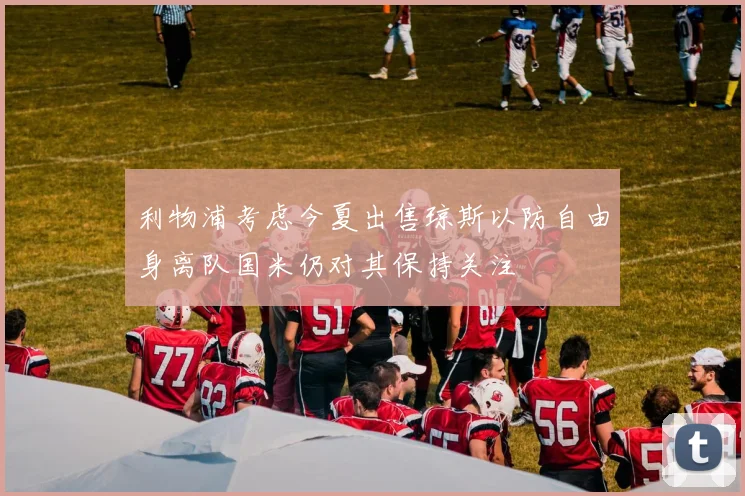利物浦考虑今夏出售琼斯以防自由身离队国米仍对其保持关注