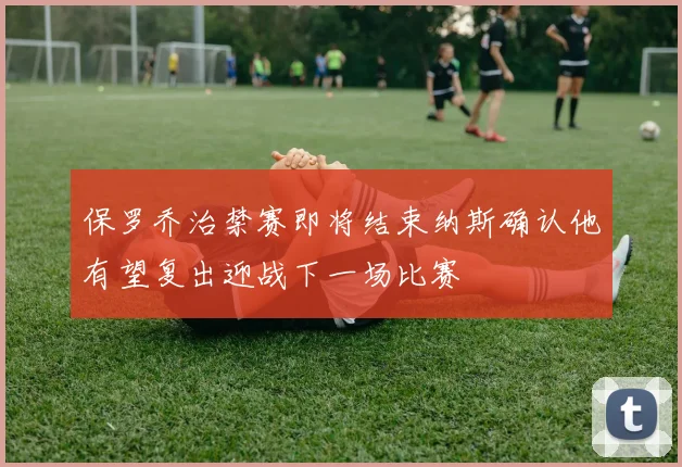 保罗乔治禁赛即将结束纳斯确认他有望复出迎战下一场比赛