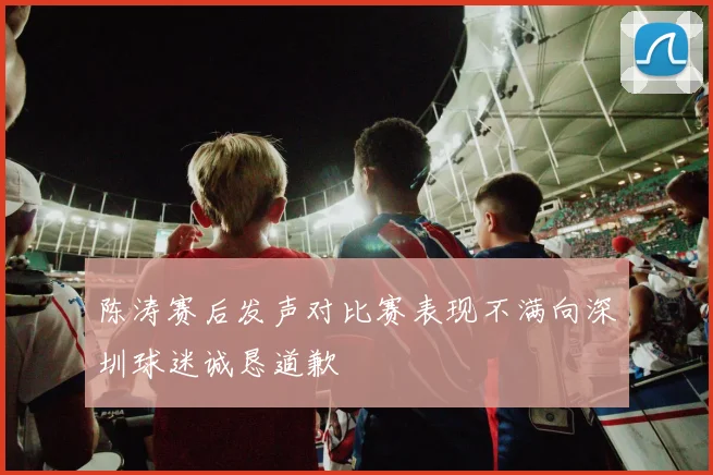陈涛赛后发声对比赛表现不满向深圳球迷诚恳道歉