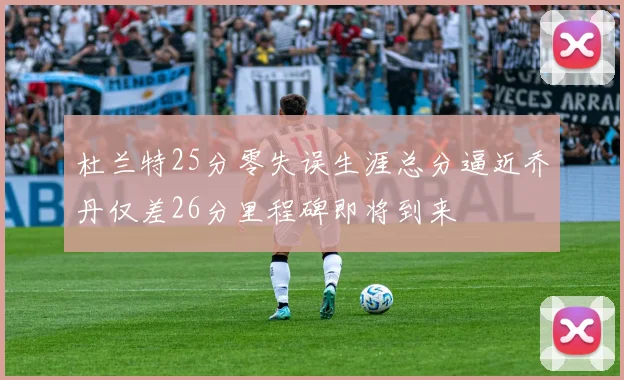 杜兰特25分零失误生涯总分逼近乔丹仅差26分里程碑即将到来