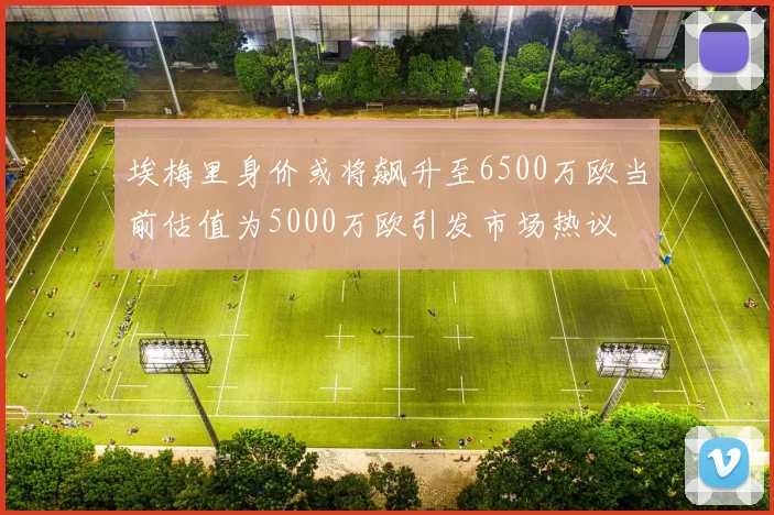 埃梅里身价或将飙升至6500万欧当前估值为5000万欧引发市场热议