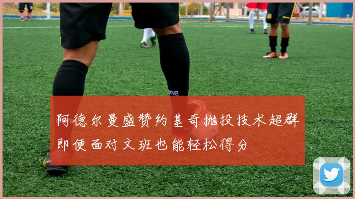 阿德尔曼盛赞约基奇抛投技术超群即便面对文班也能轻松得分