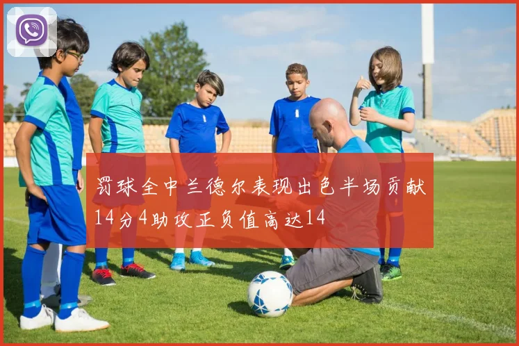 罚球全中兰德尔表现出色半场贡献14分4助攻正负值高达14