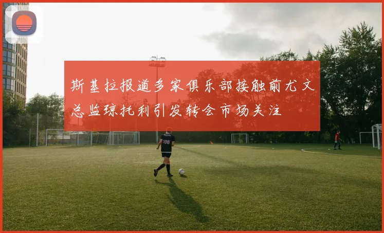 斯基拉报道多家俱乐部接触前尤文总监琼托利引发转会市场关注