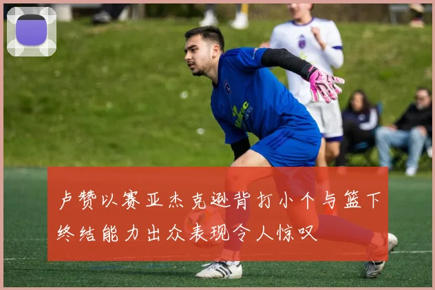 卢赞以赛亚杰克逊背打小个与篮下终结能力出众表现令人惊叹
