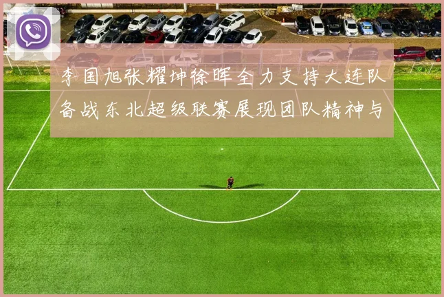 李国旭张耀坤徐晖全力支持大连队备战东北超级联赛展现团队精神与合作力量