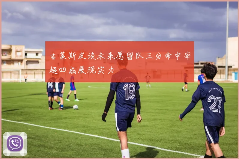 吉莱斯皮谈未来愿留队三分命中率超四成展现实力