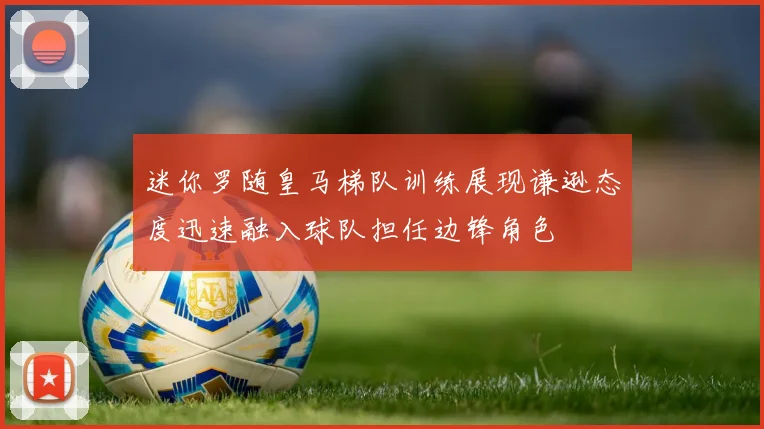 迷你罗随皇马梯队训练展现谦逊态度迅速融入球队担任边锋角色
