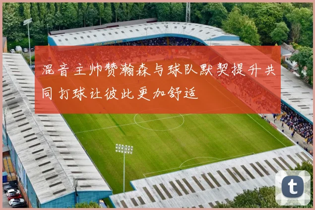 混音主帅赞瀚森与球队默契提升共同打球让彼此更加舒适
