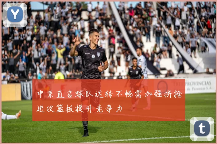 申京直言球队运转不畅需加强拼抢进攻篮板提升竞争力