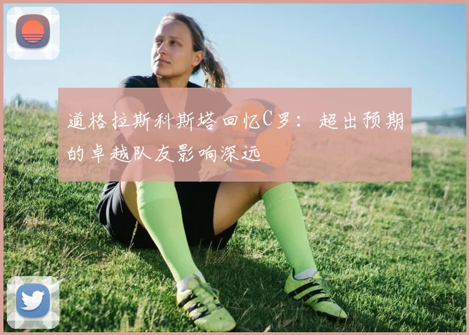 道格拉斯科斯塔回忆C罗：超出预期的卓越队友影响深远