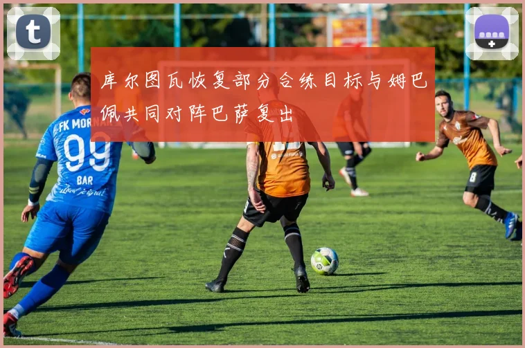 库尔图瓦恢复部分合练目标与姆巴佩共同对阵巴萨复出