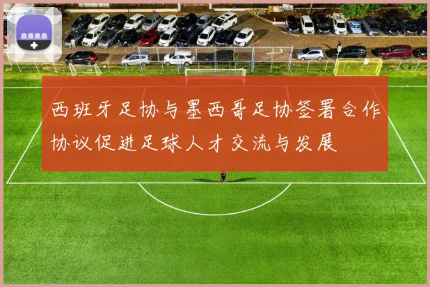 西班牙足协与墨西哥足协签署合作协议促进足球人才交流与发展