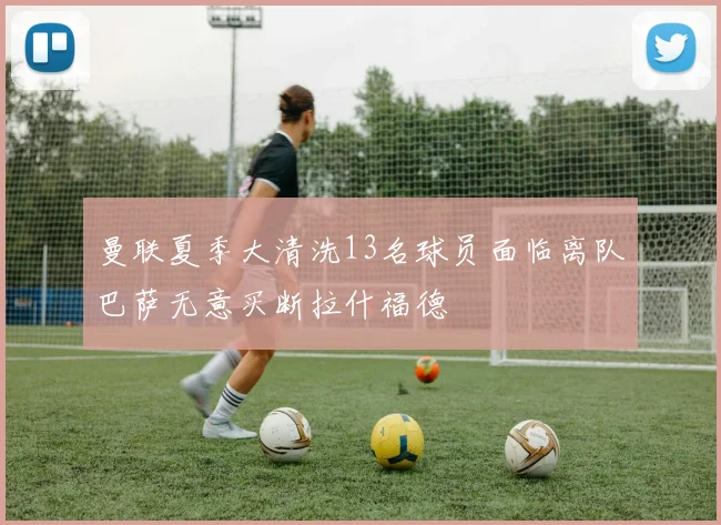 曼联夏季大清洗13名球员面临离队巴萨无意买断拉什福德