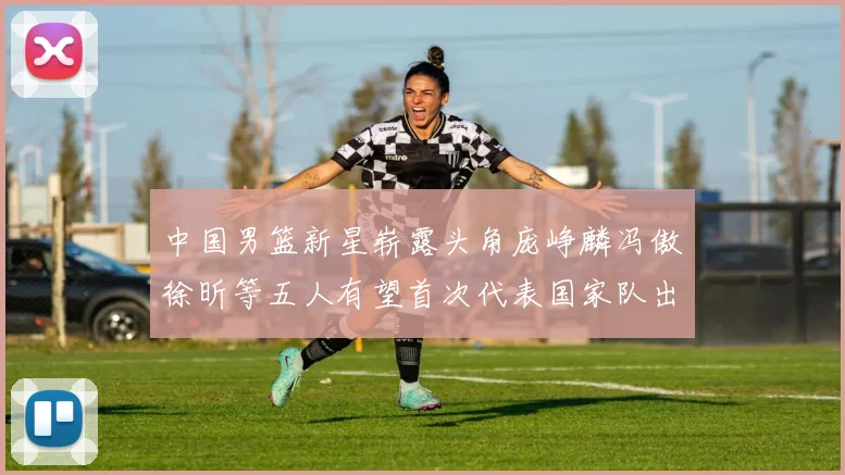 中国男篮新星崭露头角庞峥麟冯傲徐昕等五人有望首次代表国家队出战
