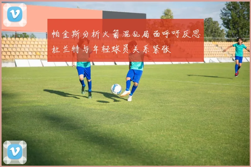 帕金斯分析火箭混乱局面呼吁反思杜兰特与年轻球员关系紧张